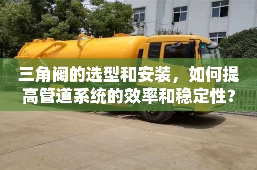 北京三角閥的選型和安裝，如何提高管道系統的效率和穩定性？