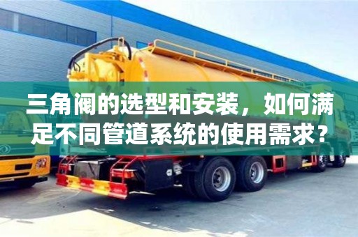 北京三角閥的選型和安裝，如何滿足不同管道系統的使用需求？