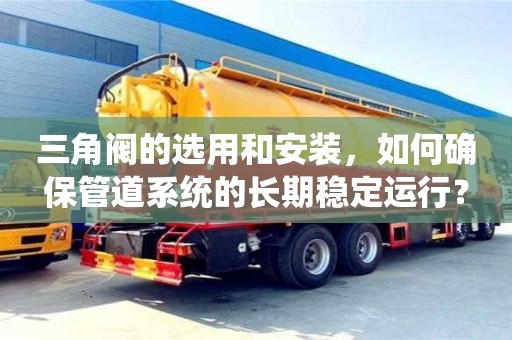 北京三角閥的選用和安裝，如何確保管道系統(tǒng)的長(zhǎng)期穩(wěn)定運(yùn)行？