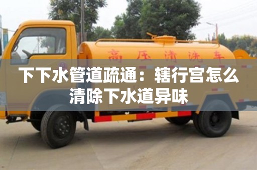 下下水管道疏通：轄行宮怎么清除下水道異味