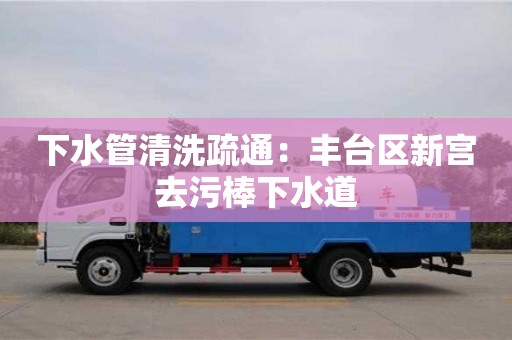 下水管清洗疏通：豐臺區(qū)新宮去污棒下水道