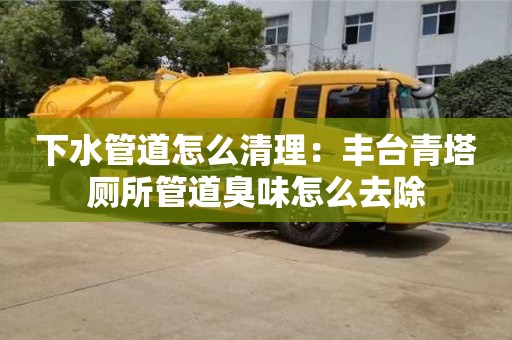北京下水管道怎么清理：豐臺青塔廁所管道臭味怎么去除