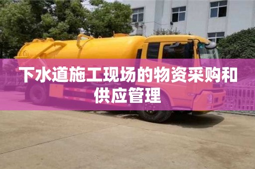 下水道施工現場的物資采購和供應管理 下水道施工現場的物資采購和供應管理