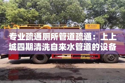 專業疏通廁所管道疏通：上上城四期清洗自來水管道的設備