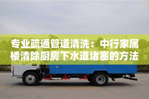 專業疏通管道清洗：中行家屬樓清除廚房下水道堵塞的方法
