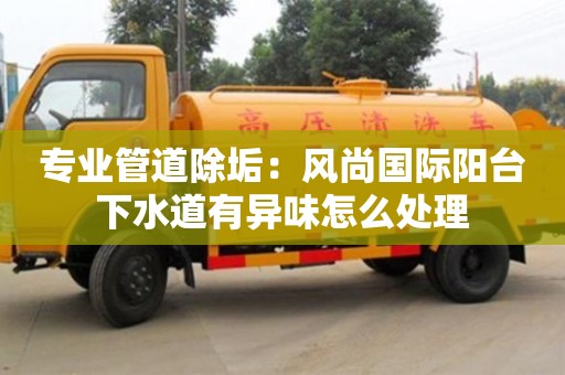 北京專業管道除垢：風尚國際陽臺下水道有異味怎么處理
