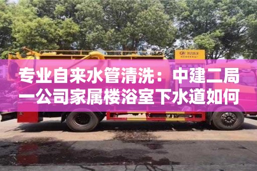 北京專業自來水管清洗：中建二局一公司家屬樓浴室下水道如何清理