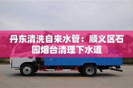 北京丹東清洗自來(lái)水管：順義區(qū)石園煙臺(tái)清理下水道