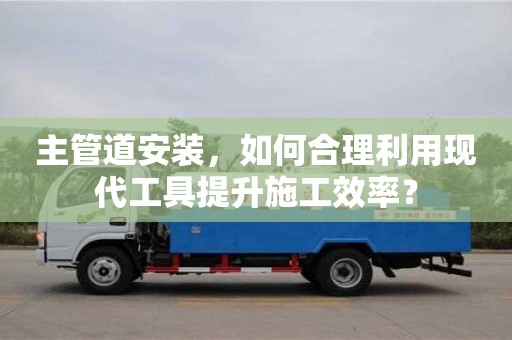 北京主管道安裝，如何合理利用現(xiàn)代工具提升施工效率？