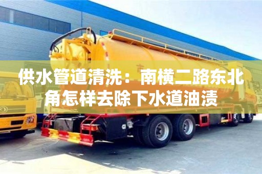 北京供水管道清洗：南橫二路東北角怎樣去除下水道油漬