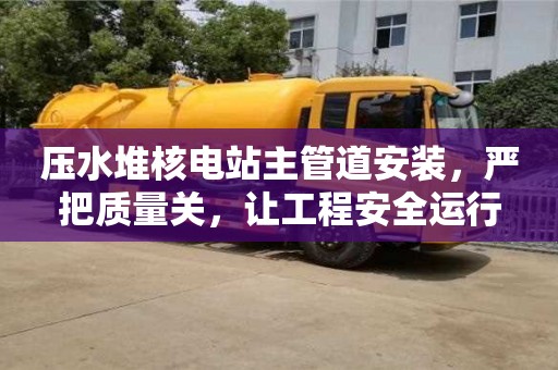 北京壓水堆核電站主管道安裝，嚴把質(zhì)量關(guān)，讓工程安全運行