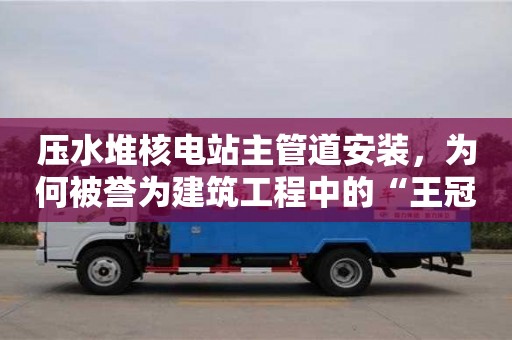 壓水堆核電站主管道安裝,為何被譽為建筑工程中的“王冠”? 壓水堆核電站主管道安裝,為何被譽為建筑工程中的“王冠”?