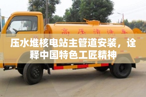 北京壓水堆核電站主管道安裝，詮釋中國(guó)特色工匠精神