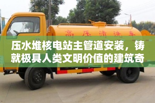 壓水堆核電站主管道安裝,鑄就極具人類文明價(jià)值的建筑奇跡 壓水堆核電站主管道安裝,鑄就極具人類文明價(jià)值的建筑奇跡