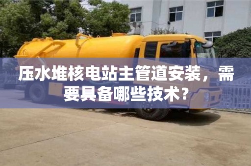 北京壓水堆核電站主管道安裝，需要具備哪些技術？