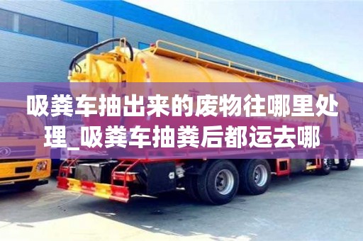 吸糞車抽出來的廢物往哪里處理_吸糞車抽糞后都運去哪