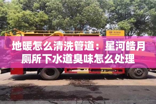 北京地暖怎么清洗管道：星河皓月廁所下水道臭味怎么處理