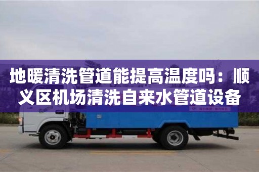 北京地暖清洗管道能提高溫度嗎：順義區(qū)機(jī)場清洗自來水管道設(shè)備多少錢