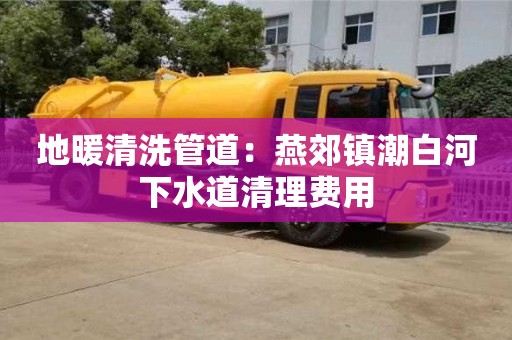 地暖清洗管道：燕郊鎮潮白河下水道清理費用
