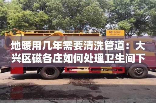地暖用幾年需要清洗管道：大興區(qū)磁各莊如何處理衛(wèi)生間下水道臭味