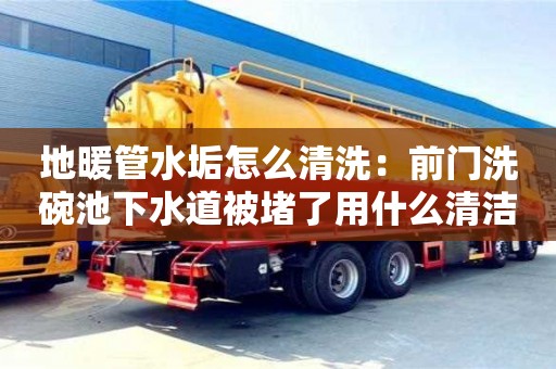 地暖管水垢怎么清洗：前門洗碗池下水道被堵了用什么清潔
