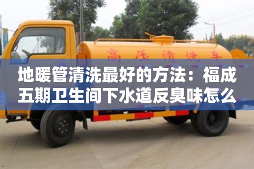 地暖管清洗最好的方法：福成五期衛生間下水道反臭味怎么處理