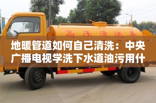 地暖管道如何自己清洗：中央廣播電視學洗下水道油污用什么清洗