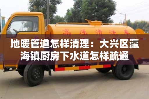 地暖管道怎樣清理：大興區瀛海鎮廚房下水道怎樣疏通