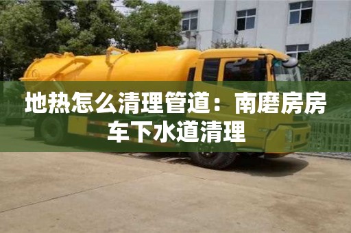 北京地熱怎么清理管道：南磨房房車下水道清理