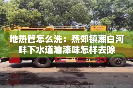 北京地熱管怎么洗：燕郊鎮(zhèn)潮白河畔下水道油漆味怎樣去除