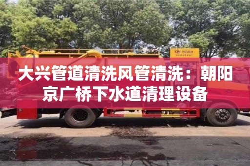 北京大興管道清洗風(fēng)管清洗：朝陽京廣橋下水道清理設(shè)備