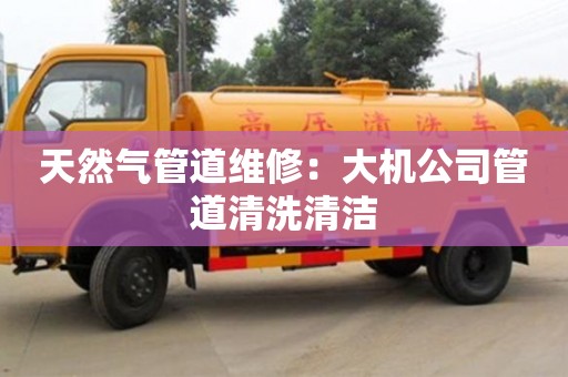 北京天然氣管道維修：大機公司管道清洗清潔