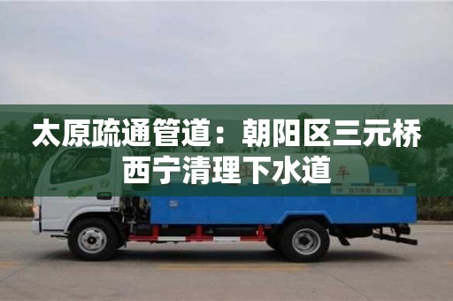 太原疏通管道：朝陽區三元橋西寧清理下水道