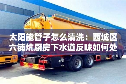 北京太陽能管子怎么清洗：西城區六鋪炕廚房下水道反味如何處理