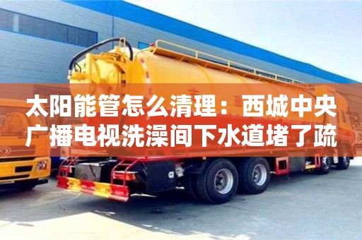 北京太陽能管怎么清理：西城中央廣播電視洗澡間下水道堵了疏通竅門