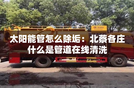 北京太陽能管怎么除垢：北蔡各莊什么是管道在線清洗