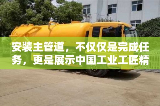 安裝主管道,不僅僅是完成任務,更是展示中國工業工匠精神的舞臺 安裝主管道,不僅僅是完成任務,更是展示中國工業工匠精神的舞臺