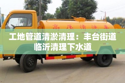 工地管道清淤清理：豐臺街道臨沂清理下水道