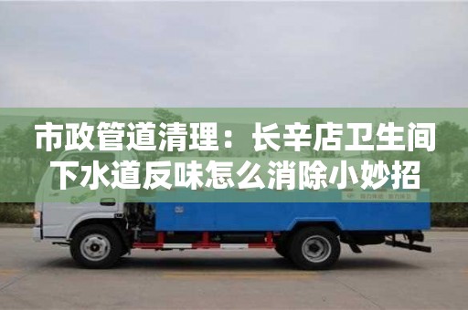 北京市政管道清理：長辛店衛(wèi)生間下水道反味怎么消除小妙招
