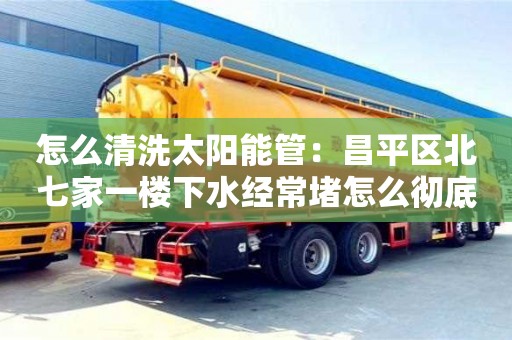 北京怎么清洗太陽能管：昌平區北七家一樓下水經常堵怎么徹底解決