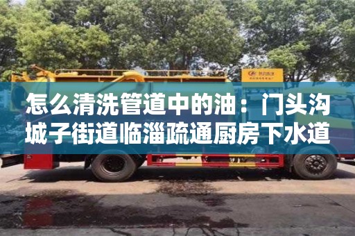 北京怎么清洗管道中的油：門頭溝城子街道臨淄疏通廚房下水道