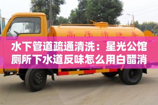 水下管道疏通清洗：星光公館廁所下水道反味怎么用白醋消除