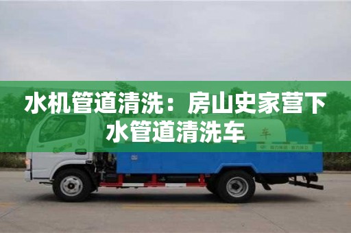 水機管道清洗：房山史家營下水管道清洗車