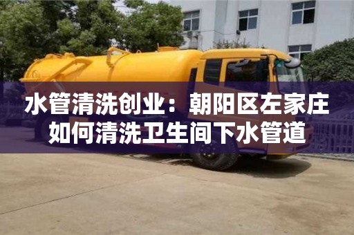 水管清洗創業：朝陽區左家莊如何清洗衛生間下水管道