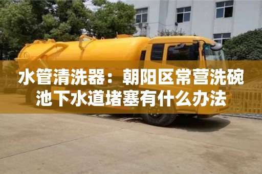 北京水管清洗器：朝陽(yáng)區(qū)常營(yíng)洗碗池下水道堵塞有什么辦法