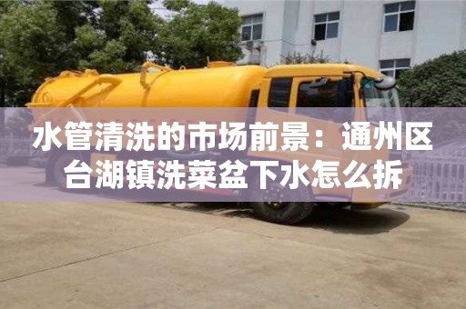 北京水管清洗的市場(chǎng)前景：通州區(qū)臺(tái)湖鎮(zhèn)洗菜盆下水怎么拆