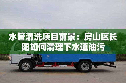 水管清洗項目前景：房山區長陽如何清理下水道油污
