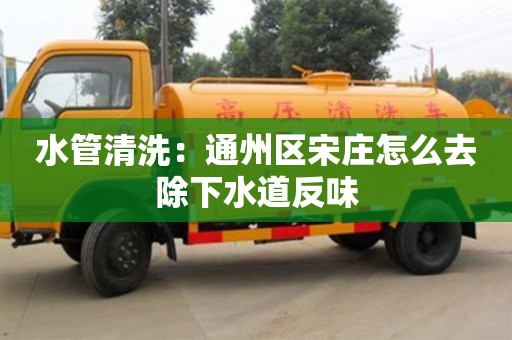 北京水管清洗：通州區宋莊怎么去除下水道反味
