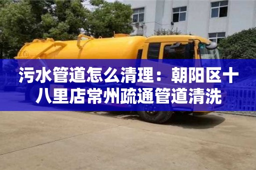 污水管道怎么清理：朝陽區(qū)十八里店常州疏通管道清洗