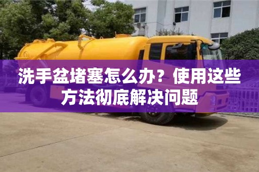 北京洗手盆堵塞怎么辦？使用這些方法徹底解決問題